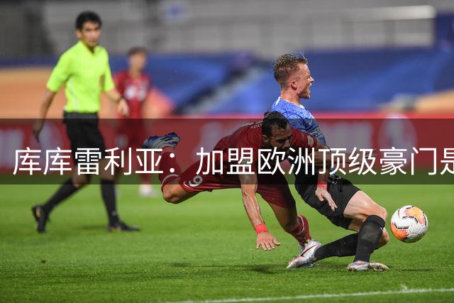 库库雷利亚：加盟欧洲顶级豪门是我职业生涯的巅峰时刻