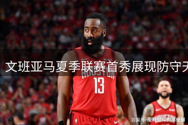 文班亚马夏季联赛首秀展现防守天赋 进攻效率有待提升