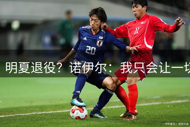 明夏退役？诺伊尔：我只会让一切顺其自然，赛季之后再看
