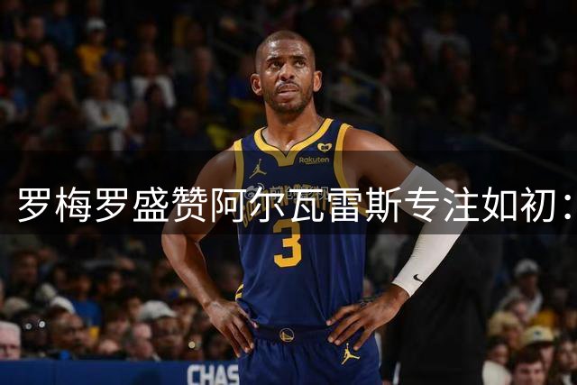 罗梅罗盛赞阿尔瓦雷斯专注如初：他的职业态度令人欣喜
